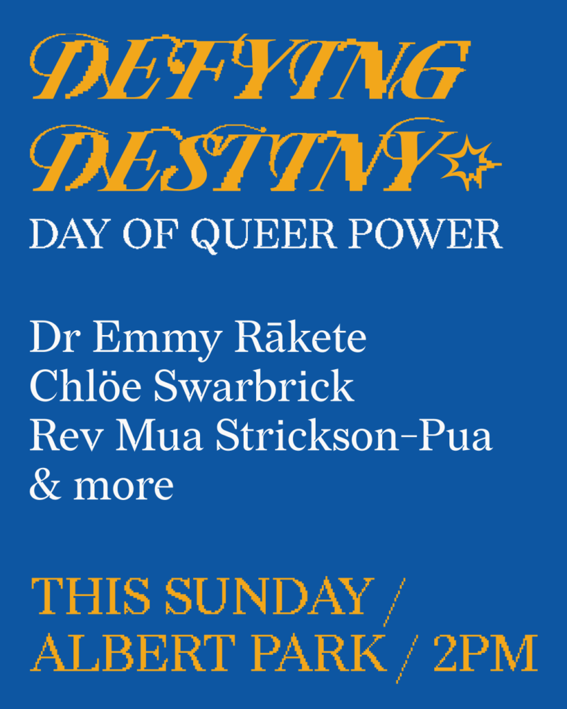 Defying Destiny: Day of Queer Power. Dr. Emmy Rākete, Chloe Swarbrick, Rev. Mua Strickson-Pua, and more. This Sunday, Albert Park, 2pm.