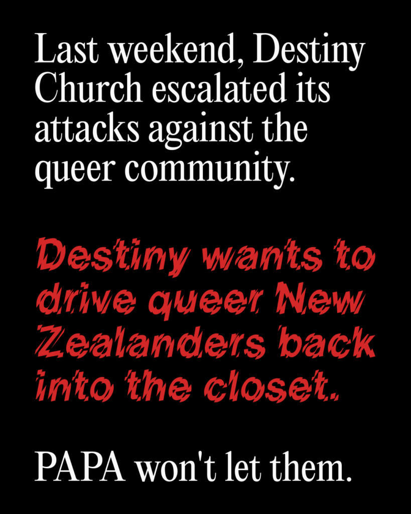 Last weekend, Destiny Church escalated its attacks against the queer community. Destiny wants to drive queer New Zealanders back into the closet. 

PAPA won't let them.