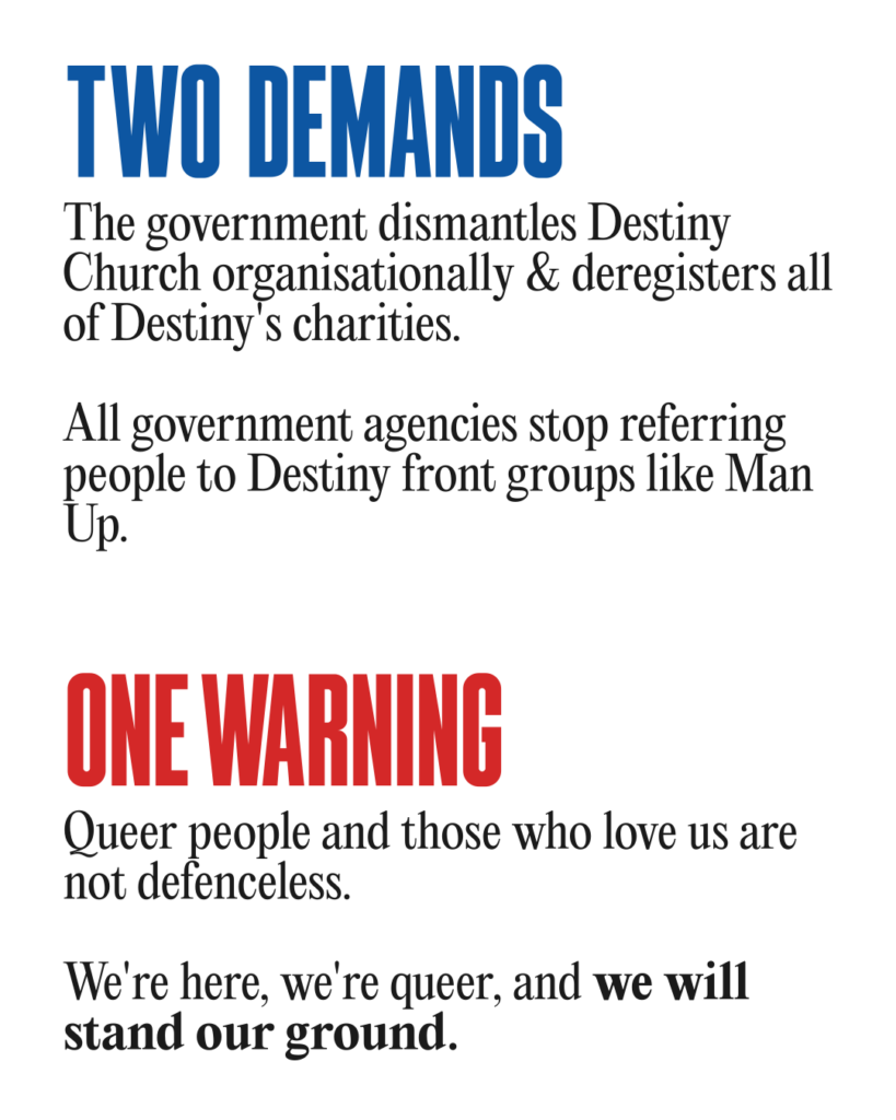 Two demands:
The government dismantles Destiny Church organisationally & deregisters all of Destiny's charities.
All government agencies stop referring people to Destiny front groups like Man Up.
One warning:
Queer people and those who love us are not defenceless. We're here, we're queer, and we will stand our ground.