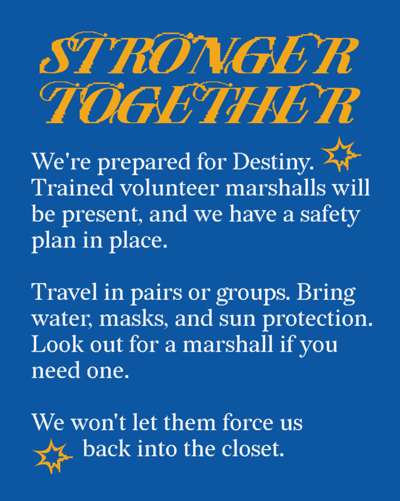 Stronger together:
We're prepared for Destiny. Trained volunteer marshalls will be present and we have a safety plan in place. Travel in pairs or groups. Bring water, masks, and sun protection. Look out for a marshall if you need one. We won't let them force us back into the closet.