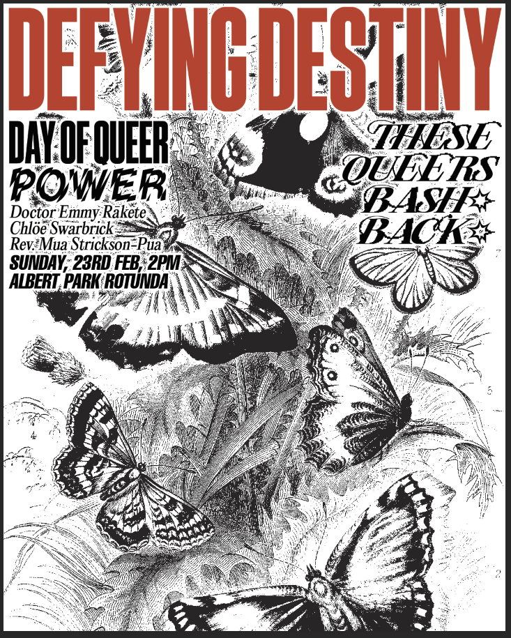 An image of butterflies. Text reads: Defying Destiny: Day of Queer Power. Doctor Emmy Rākete, Chloe Swarbrick, Rev. Mua Strickson-Pua. Sunday 23rd Feb, 2pm, Albert Park Rotunda. These queers bash back.